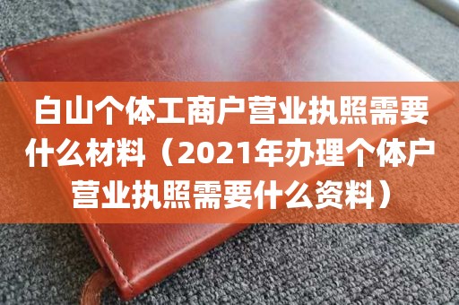 白山个体工商户营业执照需要什么材料（2021年办理个体户营业执照需要什么资料）