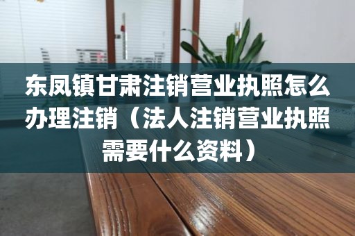 东凤镇甘肃注销营业执照怎么办理注销（法人注销营业执照需要什么资料）
