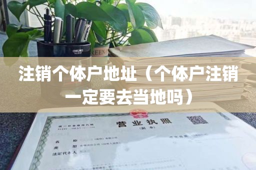 注销个体户地址（个体户注销一定要去当地吗）