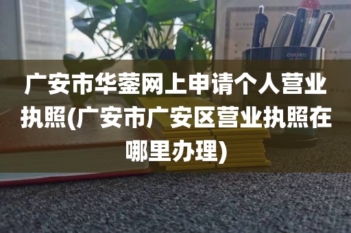 广安市华蓥网上申请个人营业执照(广安市广安区营业执照在哪里办理)