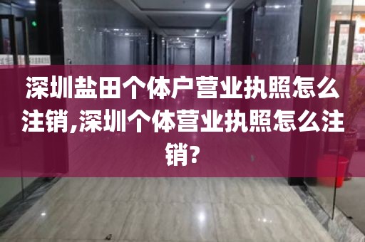 深圳盐田个体户营业执照怎么注销,深圳个体营业执照怎么注销?