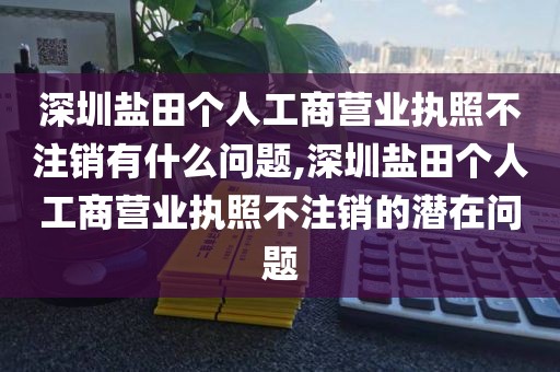 深圳盐田个人工商营业执照不注销有什么问题,深圳盐田个人工商营业执照不注销的潜在问题