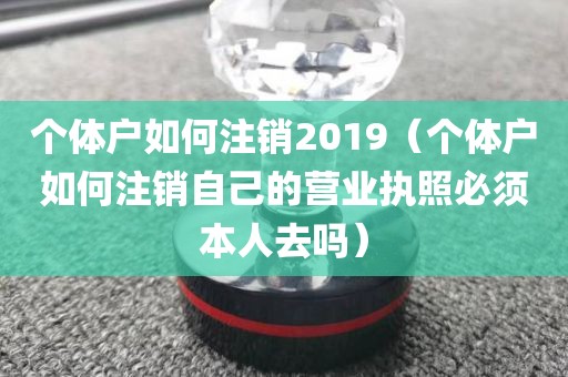 个体户如何注销2019（个体户如何注销自己的营业执照必须本人去吗）