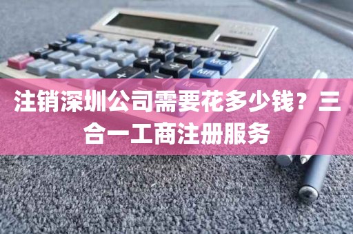 注销深圳公司需要花多少钱?三合一工商注册服务