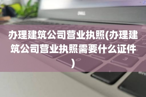 办理建筑公司营业执照(办理建筑公司营业执照需要什么证件)