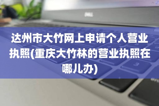 达州市大竹网上申请个人营业执照(重庆大竹林的营业执照在哪儿办)