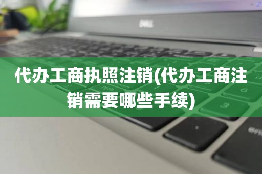 代办工商执照注销(代办工商注销需要哪些手续)
