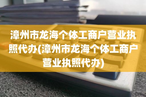 漳州市龙海个体工商户营业执照代办(漳州市龙海个体工商户营业执照代办)