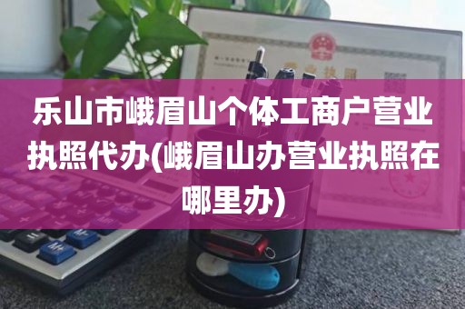 乐山市峨眉山个体工商户营业执照代办(峨眉山办营业执照在哪里办)