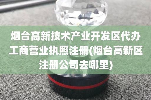 烟台高新技术产业开发区代办工商营业执照注册(烟台高新区注册公司去哪里)