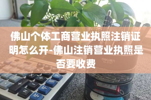 佛山个体工商营业执照注销证明怎么开-佛山注销营业执照是否要收费
