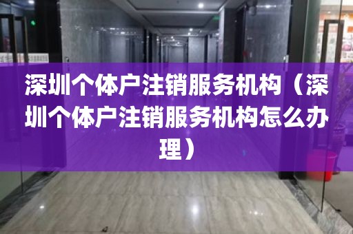 深圳个体户注销服务机构（深圳个体户注销服务机构怎么办理）