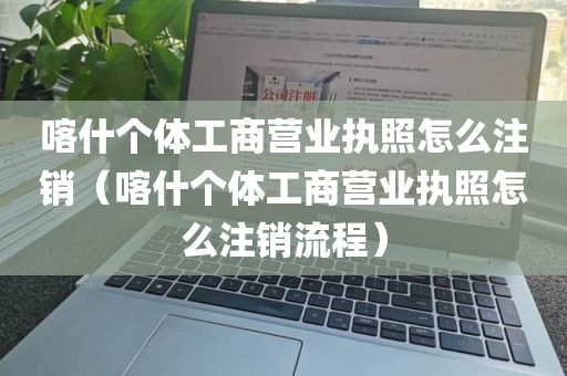喀什个体工商营业执照怎么注销（喀什个体工商营业执照怎么注销流程）