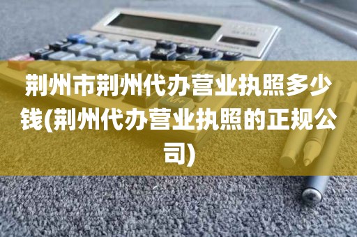 荆州市荆州代办营业执照多少钱(荆州代办营业执照的正规公司)