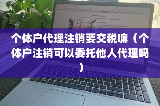 个体户代理注销要交税嘛（个体户注销可以委托他人代理吗）