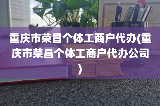 重庆市荣昌个体工商户代办(重庆市荣昌个体工商户代办公司)