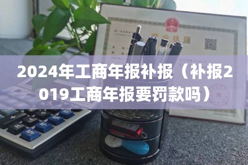 2024年工商年报补报（补报2019工商年报要罚款吗）