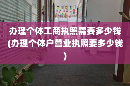 办理个体工商执照需要多少钱(办理个体户营业执照要多少钱)