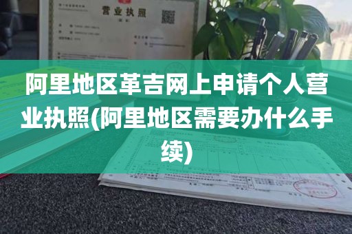 阿里地区革吉网上申请个人营业执照(阿里地区需要办什么手续)
