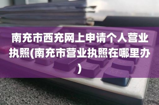 南充市西充网上申请个人营业执照(南充市营业执照在哪里办)