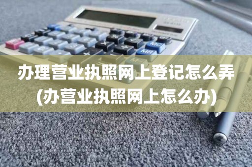 办理营业执照网上登记怎么弄(办营业执照网上怎么办)