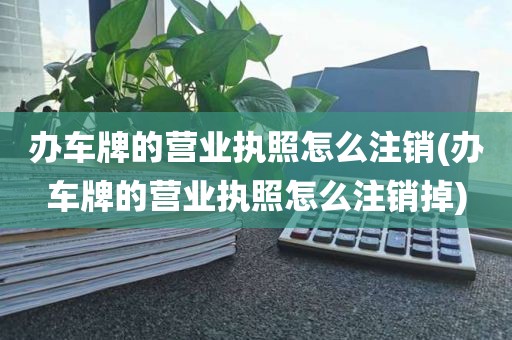 办车牌的营业执照怎么注销(办车牌的营业执照怎么注销掉)