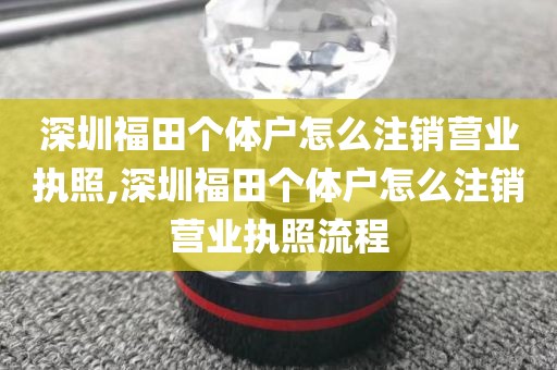 深圳福田个体户怎么注销营业执照,深圳福田个体户怎么注销营业执照流程