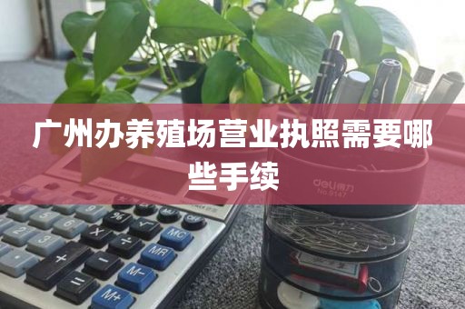 广州办养殖场营业执照需要哪些手续