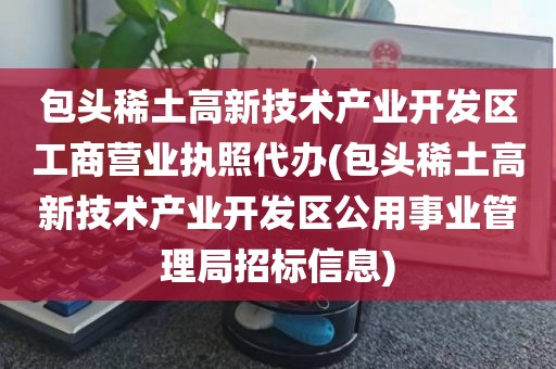 包头稀土高新技术产业开发区工商营业执照代办(包头稀土高新技术产业开发区公用事业管理局招标信息)