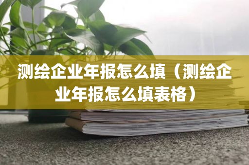 测绘企业年报怎么填（测绘企业年报怎么填表格）