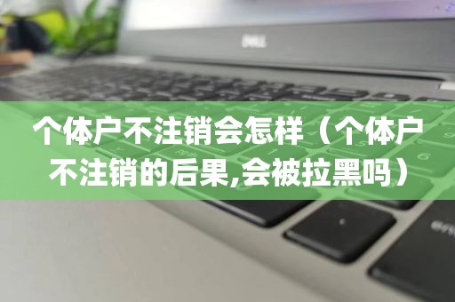 个体户不注销会怎样（个体户不注销的后果,会被拉黑吗）