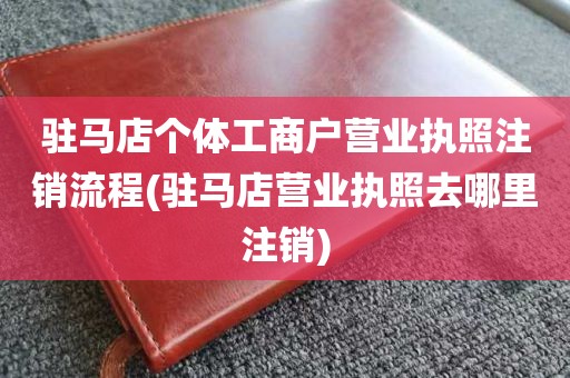 驻马店个体工商户营业执照注销流程(驻马店营业执照去哪里注销)