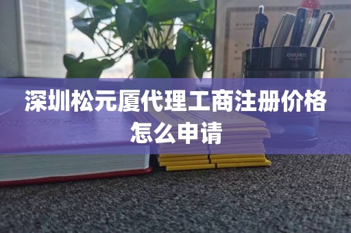 深圳松元厦代理工商注册价格怎么申请