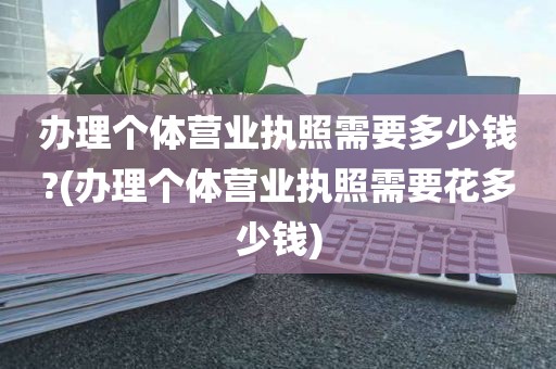 办理个体营业执照需要多少钱?(办理个体营业执照需要花多少钱)