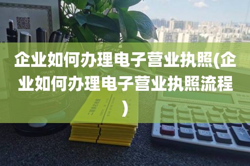企业如何办理电子营业执照(企业如何办理电子营业执照流程)