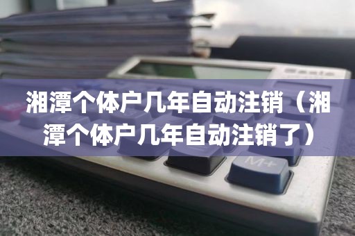 湘潭个体户几年自动注销（湘潭个体户几年自动注销了）