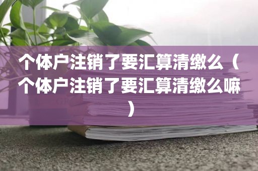 个体户注销了要汇算清缴么（个体户注销了要汇算清缴么嘛）