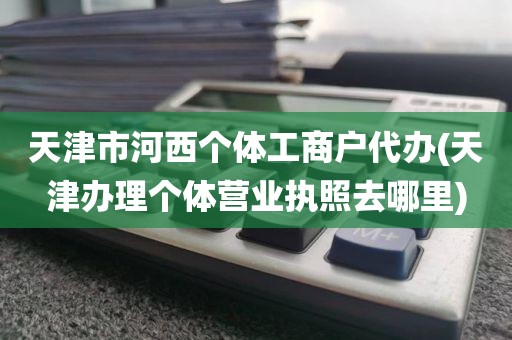 天津市河西个体工商户代办(天津办理个体营业执照去哪里)