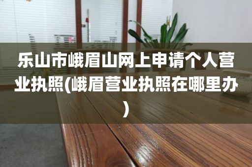 乐山市峨眉山网上申请个人营业执照(峨眉营业执照在哪里办)