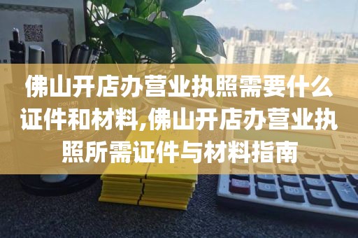佛山开店办营业执照需要什么证件和材料,佛山开店办营业执照所需证件与材料指南