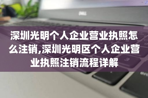 深圳光明个人企业营业执照怎么注销,深圳光明区个人企业营业执照注销流程详解