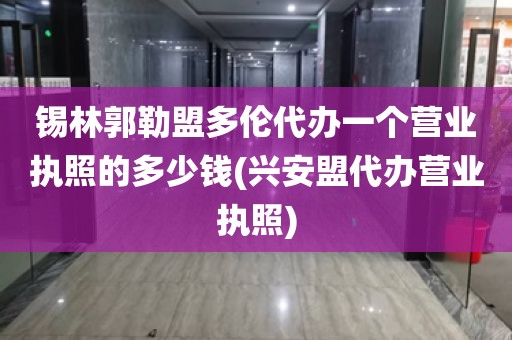 锡林郭勒盟多伦代办一个营业执照的多少钱(兴安盟代办营业执照)
