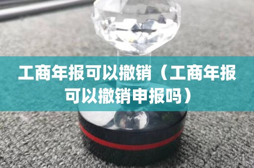 工商年报可以撤销（工商年报可以撤销申报吗）
