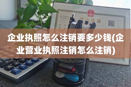 企业执照怎么注销要多少钱(企业营业执照注销怎么注销)