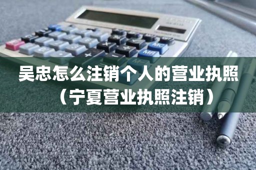 吴忠怎么注销个人的营业执照（宁夏营业执照注销）