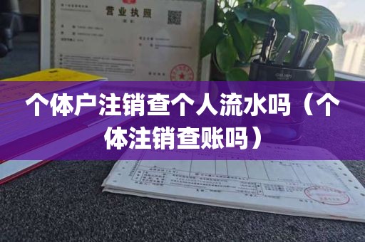 个体户注销查个人流水吗（个体注销查账吗）