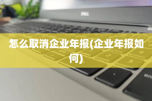 怎么取消企业年报(企业年报如何)