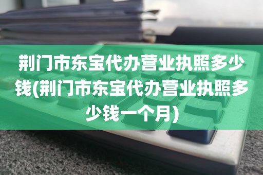 荆门市东宝代办营业执照多少钱(荆门市东宝代办营业执照多少钱一个月)