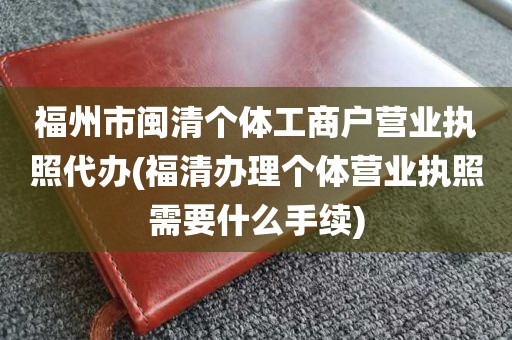 福州市闽清个体工商户营业执照代办(福清办理个体营业执照需要什么手续)