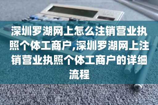 深圳罗湖网上怎么注销营业执照个体工商户,深圳罗湖网上注销营业执照个体工商户的详细流程